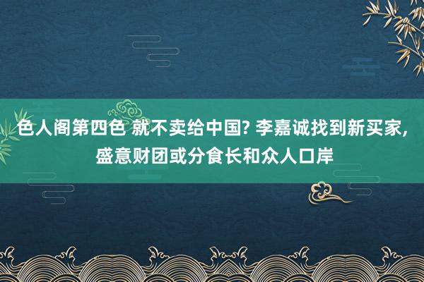 色人阁第四色 就不卖给中国? 李嘉诚找到新买家, 盛意财团或分食长和众人口岸