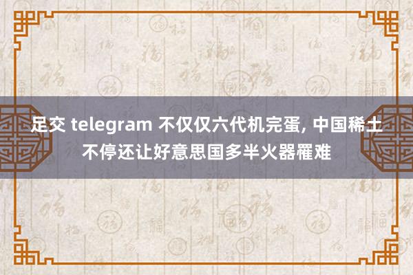 足交 telegram 不仅仅六代机完蛋, 中国稀土不停还让好意思国多半火器罹难