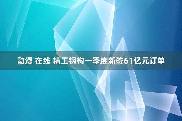 动漫 在线 精工钢构一季度新签61亿元订单