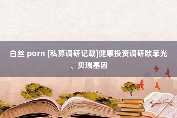 白丝 porn [私募调研记载]健顺投资调研欧菲光、贝瑞基因
