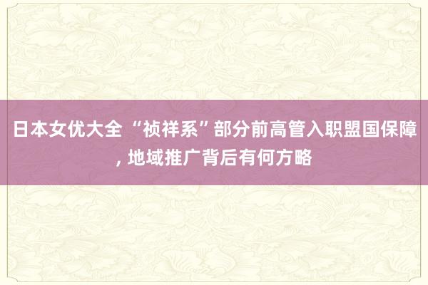 日本女优大全 “祯祥系”部分前高管入职盟国保障, 地域推广背后有何方略
