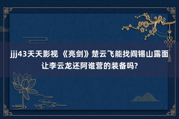 jjj43天天影视 《亮剑》楚云飞能找阎锡山露面让李云龙还阿谁营的装备吗?