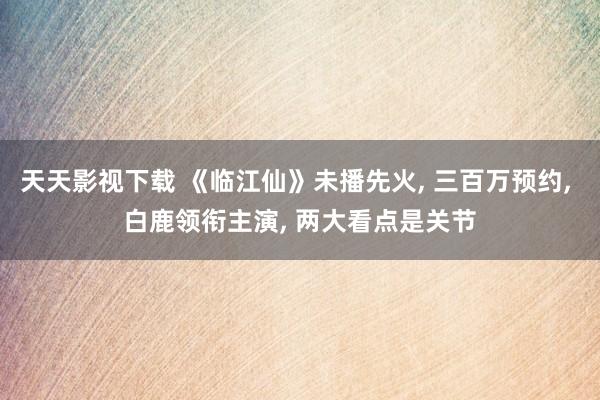 天天影视下载 《临江仙》未播先火, 三百万预约, 白鹿领衔主演, 两大看点是关节