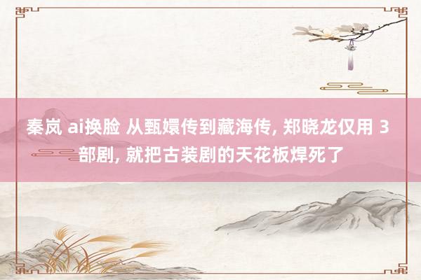 秦岚 ai换脸 从甄嬛传到藏海传, 郑晓龙仅用 3 部剧, 就把古装剧的天花板焊死了