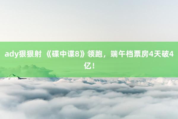 ady狠狠射 《碟中谍8》领跑，端午档票房4天破4亿！