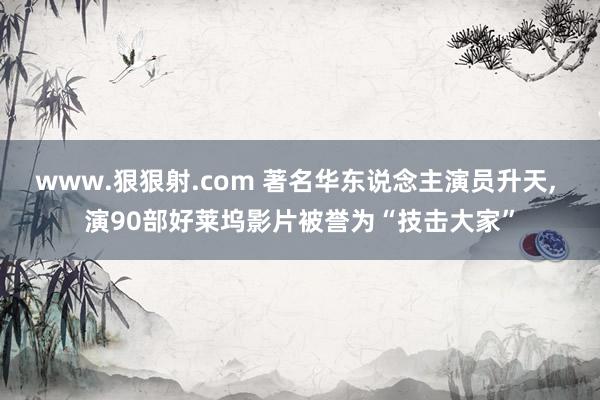 www.狠狠射.com 著名华东说念主演员升天, 演90部好莱坞影片被誉为“技击大家”