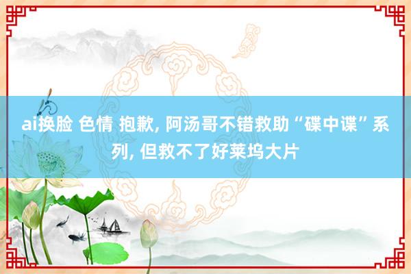 ai换脸 色情 抱歉, 阿汤哥不错救助“碟中谍”系列, 但救不了好莱坞大片