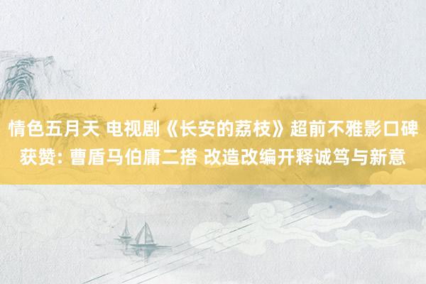 情色五月天 电视剧《长安的荔枝》超前不雅影口碑获赞: 曹盾马伯庸二搭 改造改编开释诚笃与新意