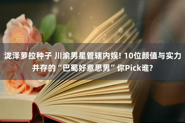 泷泽萝拉种子 川渝男星管辖内娱! 10位颜值与实力并存的“巴蜀好意思男”你Pick谁?