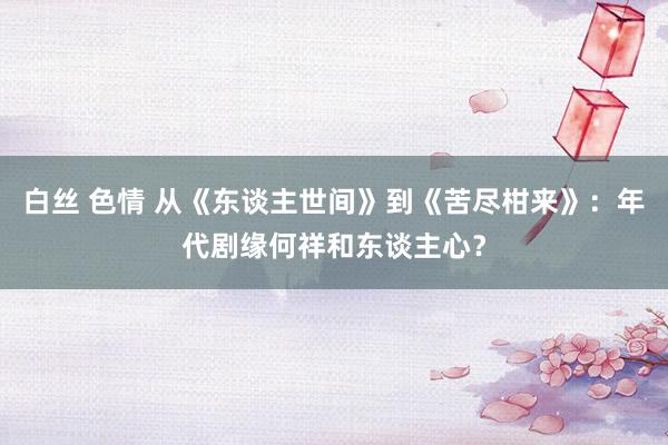 白丝 色情 从《东谈主世间》到《苦尽柑来》：年代剧缘何祥和东谈主心？