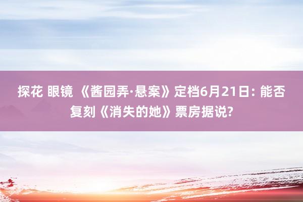 探花 眼镜 《酱园弄·悬案》定档6月21日: 能否复刻《消失的她》票房据说?