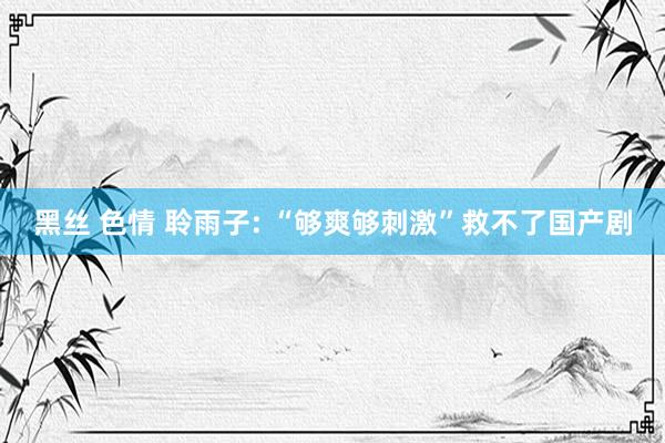 黑丝 色情 聆雨子: “够爽够刺激”救不了国产剧