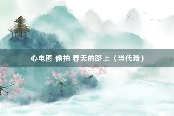 心电图 偷拍 春天的路上（当代诗）