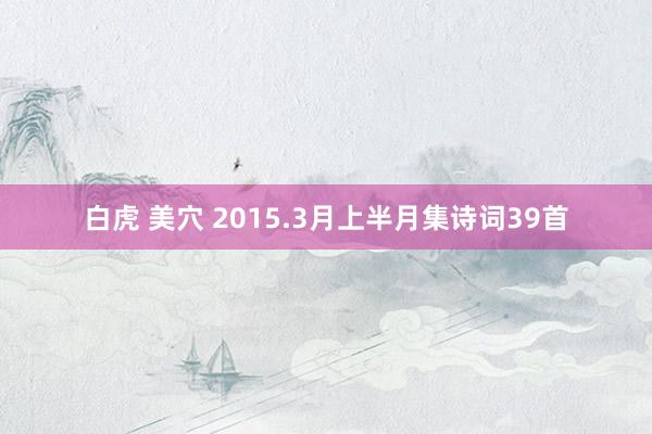 白虎 美穴 2015.3月上半月集诗词39首