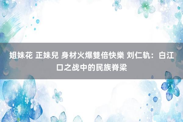 姐妹花 正妹兒 身材火爆雙倍快樂 刘仁轨：白江口之战中的民族脊梁