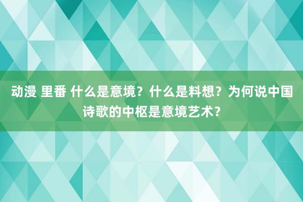 动漫 里番 什么是意境？什么是料想？为何说中国诗歌的中枢是意境艺术？