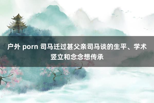 户外 porn 司马迁过甚父亲司马谈的生平、学术竖立和念念想传承