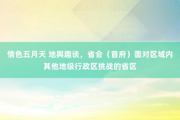 情色五月天 地舆趣谈，省会（首府）面对区域内其他地级行政区挑战的省区