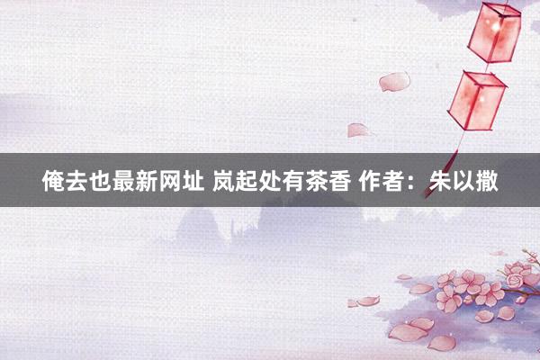 俺去也最新网址 岚起处有茶香 作者：朱以撒