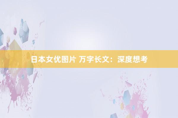 日本女优图片 万字长文：深度想考