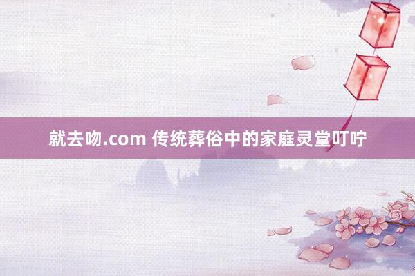 就去吻.com 传统葬俗中的家庭灵堂叮咛