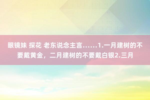 眼镜妹 探花 老东说念主言……1.一月建树的不要戴黄金，二月建树的不要戴白银2.三月