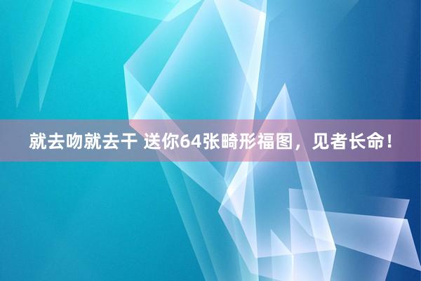 就去吻就去干 送你64张畸形福图，见者长命！