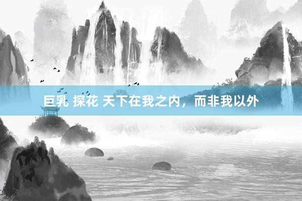 巨乳 探花 天下在我之内，而非我以外