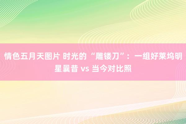情色五月天图片 时光的 “雕镂刀”：一组好莱坞明星曩昔 vs 当今对比照