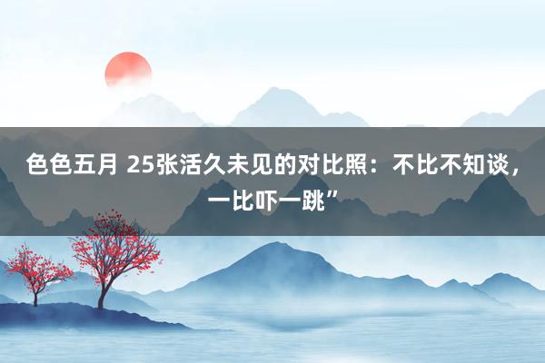 色色五月 25张活久未见的对比照：不比不知谈，一比吓一跳”