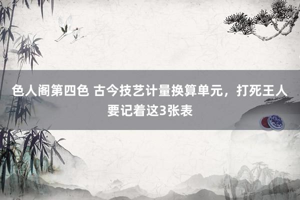 色人阁第四色 古今技艺计量换算单元，打死王人要记着这3张表