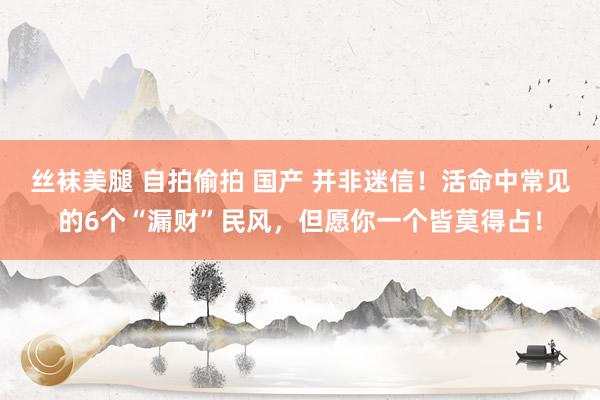 丝袜美腿 自拍偷拍 国产 并非迷信！活命中常见的6个“漏财”民风，但愿你一个皆莫得占！