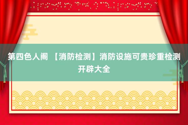 第四色人阁 【消防检测】消防设施可贵珍重检测开辟大全