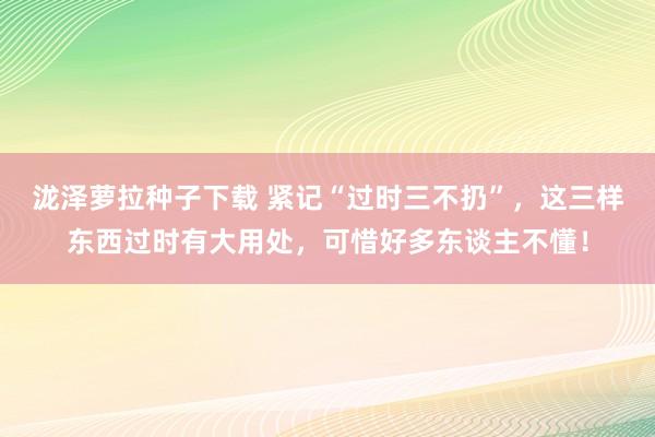 泷泽萝拉种子下载 紧记“过时三不扔”，这三样东西过时有大用处，可惜好多东谈主不懂！