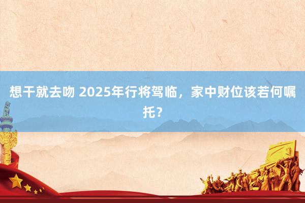 想干就去吻 2025年行将驾临，家中财位该若何嘱托？
