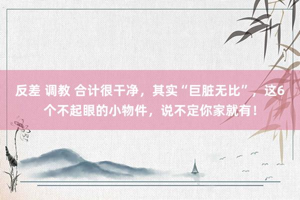 反差 调教 合计很干净，其实“巨脏无比”，这6个不起眼的小物件，说不定你家就有！