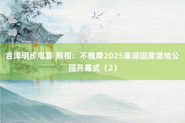 吉泽明步电影 照相：不雅摩2025溱湖国度湿地公园开幕式（2）