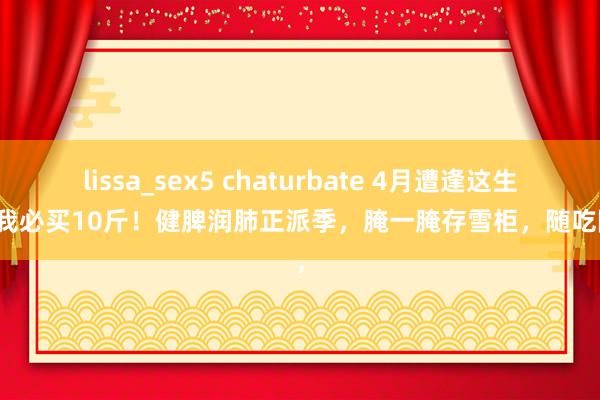 lissa_sex5 chaturbate 4月遭逢这生果，我必买10斤！健脾润肺正派季，腌一腌存雪柜，随吃随取，