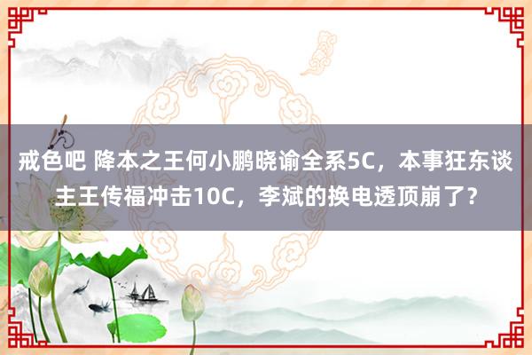 戒色吧 降本之王何小鹏晓谕全系5C，本事狂东谈主王传福冲击10C，李斌的换电透顶崩了？