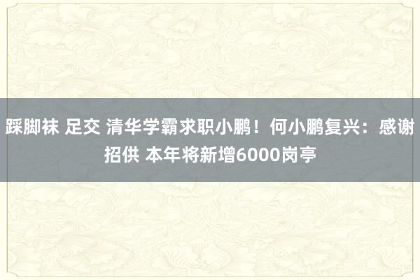 踩脚袜 足交 清华学霸求职小鹏！何小鹏复兴：感谢招供 本年将新增6000岗亭