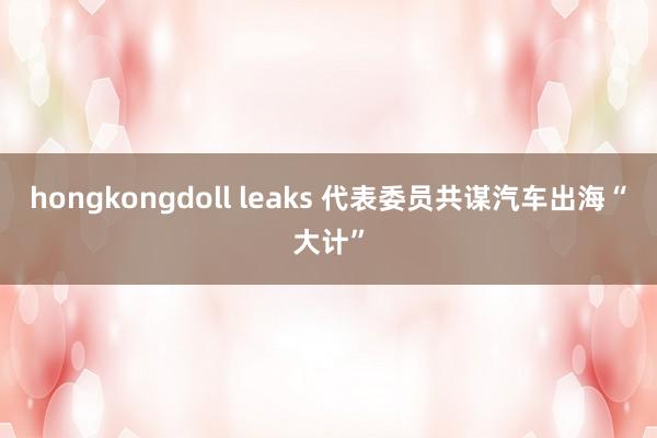 hongkongdoll leaks 代表委员共谋汽车出海“大计”