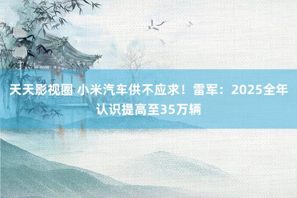 天天影视圈 小米汽车供不应求！雷军：2025全年认识提高至35万辆