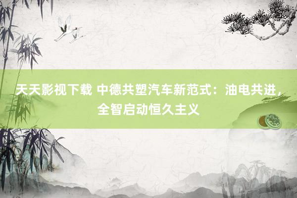 天天影视下载 中德共塑汽车新范式：油电共进，全智启动恒久主义