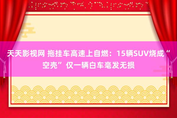 天天影视网 拖挂车高速上自燃：15辆SUV烧成“空壳” 仅一辆白车毫发无损