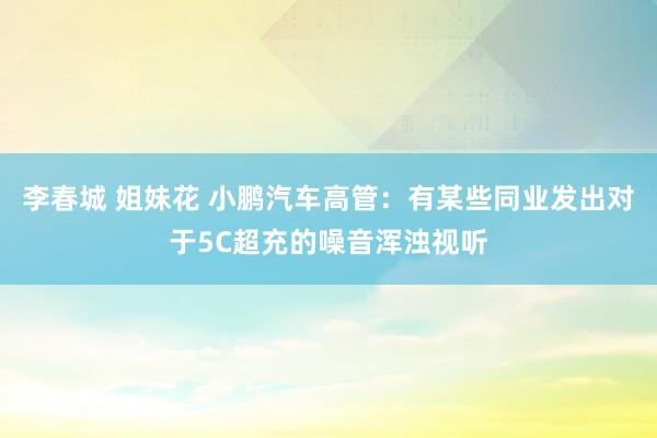 李春城 姐妹花 小鹏汽车高管：有某些同业发出对于5C超充的噪音浑浊视听