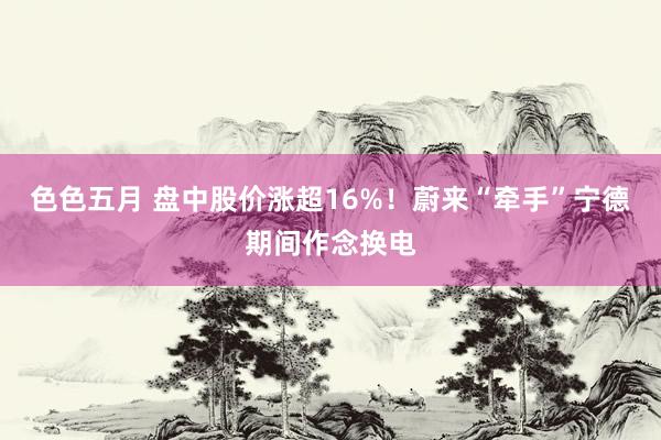 色色五月 盘中股价涨超16%！蔚来“牵手”宁德期间作念换电