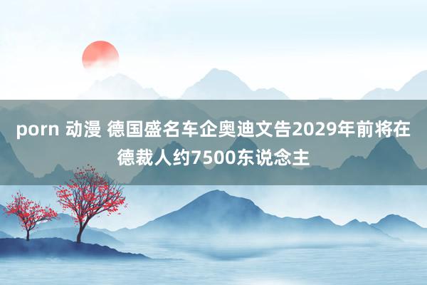 porn 动漫 德国盛名车企奥迪文告2029年前将在德裁人约7500东说念主