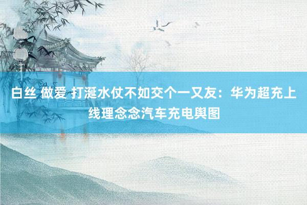 白丝 做爱 打涎水仗不如交个一又友：华为超充上线理念念汽车充电舆图