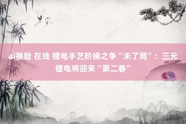 ai换脸 在线 锂电手艺阶梯之争“未了局”：三元锂电将迎来“第二春”