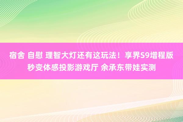 宿舍 自慰 理智大灯还有这玩法！享界S9增程版秒变体感投影游戏厅 余承东带娃实测